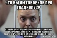что вы им говорили про гладиолус? я говорил, что гладиолус обычно имеет земленое базирование, требует регидрации и обычно реориентируется днём на точку ультрафиолетового излучения