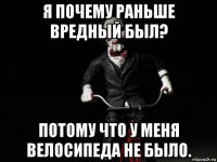 я почему раньше вредный был? потому что у меня велосипеда не было.