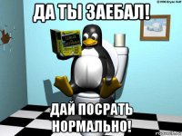 да ты заебал! дай посрать нормально!
