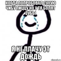 когда попробовал сухую чибу пиццу но у тя болят зубы я не плачу эт дождь