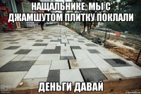 нащальнике, мы с джамшутом плитку поклали деньги давай