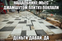 нащальнике, мы с джамшутом плитку поклали деньги давай, да