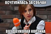 всчтупилась за собчак вот двужопая корзина