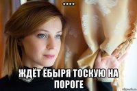 **** ждёт ёбыря тоскую на пороге