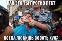 как это ты против лгбт когда любишь сосать хуи?