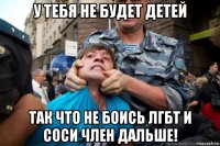 у тебя не будет детей так что не боись лгбт и соси член дальше!