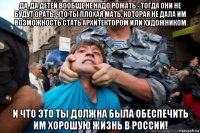 да, да детей вообще не надо рожать - тогда они не будут орать, что ты плохая мать, которая не дала им возможность стать архитектором или художником и что это ты должна была обеспечить им хорошую жизнь в россии!