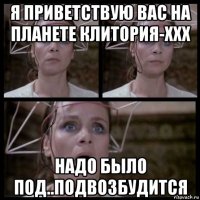 я приветствую вас на планете клитория-xxx надо было под..подвозбудится
