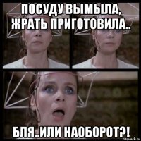 посуду вымыла, жрать приготовила.. бля..или наоборот?!