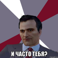  и часто тебя?