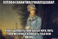 куляафсанаитмасрихалешеавар, я хочу целовать твои босые ноги, пить твои месячные и любить тебя всю жизнь