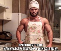  приготовит твою мамку,сестру,тёщу,дочь,жену,девушку