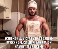 если хочешь стать настоящим мужиком, следуй за ним. он научит тебя всему