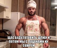  щас буду готовить шлюх и потом мы с пацанами их сожрём