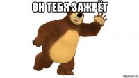 он тебя зажрёт 