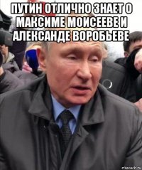 путин отлично знает о максиме моисееве и александе воробьеве 