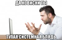 да не висни ты тупая системная блядь