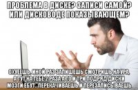 проблема в диске? записи самой? или дисководе показывающем? охуеешь, иной раз запишешь смотришь на ура, а тут на тебе 2 раза а то и три подряд диски мозги ебут.. перекачиваешь и перезаписываешь