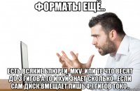 форматы ещё.. есть всякие блюреи, mkv..или те что весят до 3 гигов а то и хуй знает сколько...если сам диск вмещает лишь 4.7 гигов токо..
