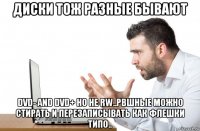 диски тож разные бывают dvd- and dvd+ но не rw..рвшные можно стирать и перезаписывать как флешки типо..