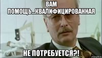 вам помощь...квалифицированная не потребуется?!
