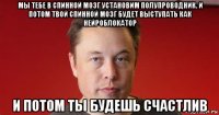 мы тебе в спинной мозг установим полупроводник. и потом твой спинной мозг будет выступать как нейроблокатор и потом ты будешь счастлив