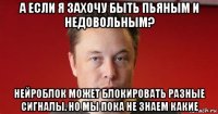 а если я захочу быть пьяным и недовольным? нейроблок может блокировать разные сигналы. но мы пока не знаем какие