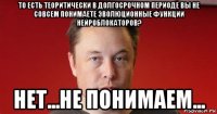 то есть теоритически в долгосрочном периоде вы не совсем понимаете эволюционные функции нейроблокаторов? нет...не понимаем...