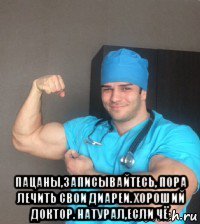  пацаны,записывайтесь, пора лечить свои диареи. хороший доктор. натурал,если чё