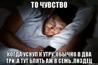 то чувство когда уснул к утру..обычно в два три..а тут блять аж в семь..пиздец