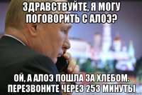 здравствуйте, я могу поговорить с алоэ? ой, а алоэ пошла за хлебом. перезвоните через 253 минуты