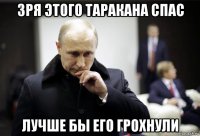 зря этого таракана спас лучше бы его грохнули
