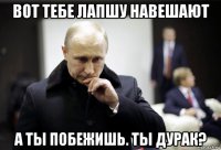 вот тебе лапшу навешают а ты побежишь. ты дурак?