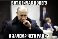 вот сейчас побегу а зачем? чего ради?