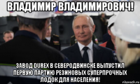 владимир владимирович! завод durex в северодвинске выпустил первую партию резиновых суперпрочных лодок для населения!