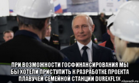 при возможности госфинансирования мы бы хотели приступить к разработке проекта плавучей семейной станции durexfl1x