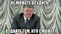 не можете осудить - отдайте тем, кто сможет!