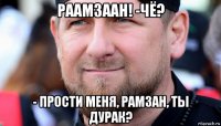 раамзаан! -чё? - прости меня, рамзан, ты дурак?