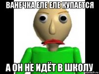 ванечка еле еле купается а он не идёт в школу