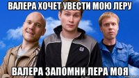 валера хочет увести мою леру валера запомни лера моя