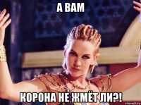 а вам корона не жмёт ли?!