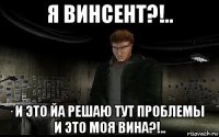 я винсент?!.. и это йа решаю тут проблемы и это моя вина?!..