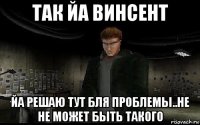 так йа винсент йа решаю тут бля проблемы..не не может быть такого