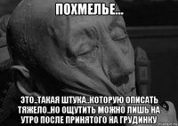 похмелье... это..такая штука..которую описать тяжело..но ощутить можно лишь на утро после принятого на грудинку