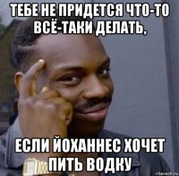 тебе не придется что-то всё-таки делать, если йоханнес хочет пить водку
