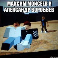 максим моисеев и александр воробьев 
