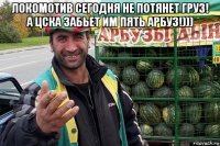 локомотив сегодня не потянет груз! а цска забьет им пять арбуз!))) 