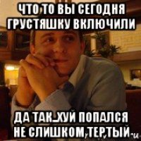 что то вы сегодня грустяшку включили да так..хуй попался не слишком тертый