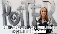  очень хорошо подготовленные люди... гыыыыыыы