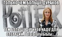 только чем больше дураков тем больше дуриков надо для операций. гыыыыыыыы.....
